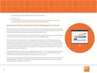 16
automatically insert the relevant content into your document.
•	 Risk reduction
Ensure all required content is included in every document, such as the relevant terms and
condition clauses, correct pricing and the latest product specifications.
Qorus Breeze Proposals: Proposal Automation & Bid Management Software
Winning new business, from both existing and new clients, is a key challenge for many businesses today.
In order to maximise their chance of success, new business proposals need to be exceptional and draw on
the collaborative efforts of various team members within an organisation.
Qorus Breeze Proposals is a proposal automation solution that provides proposal, sales and bid managers
with a solution that brings the entire bid management process together easily.
With this software, firms spend less time creating and searching for content. It makes pre-approved
content easily accessible to all who need it and also makes it possible for users to automatically merge
templates with live data stored in CRM or other systems across your organisation. This software makes it
easier to manage the proposal creation process by enabling the allocation of sections of RFP documents
and proposals to individuals and groups for completion. This way, staff can collaborate on one proposal
smartly across divisions and regions.
This system also allows team members to suggest good content for re-use in future proposals by simply
highlighting the content and then sending it at the click of a button. It then stores all approved and
verified content, proposals and templates centrally for true ease of access.
As a result, the overall quality of proposals improves for higher win rates. Valuable resources are also not
bogged down with menial jobs, such as searching through multiple libraries for content and spending
hours formatting ‘cut and paste’ documents.
 