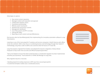 17
Advantages at a glance:
•	 One central content repository
•	 Managed content with expiration and approval
•	 Collaboration between teams
•	 Consistency and Branding
•	 Effective search mechanism
•	 Standard task and process controls
•	 Management dashboard
•	 Use of Documents and PPT’s not data
•	 Utilising MS Office
•	 Reporting on both content and task effectiveness
One business who has benefitted greatly from implementing this innovative automation software is Long
View Systems.
Long View is one of the most powerful IT solutions and services companies in North America with offices
across the continent. With a clear focus on combining business and technology through their Hybrid IT
methodology, Long View is able to define and customise what the future of IT looks like.
Long View Systems migrated from Qvidian and adopted the dynamic integration of Qorus Breeze
Proposals to help create more accurate and efficient proposal generation.
“Qorus has helped to ensure that what could have been a complicated migration has been implemented
smoothly and seamlessly.” Tracie Bretecher CF APMP, Bid Manager at Long View.
Why migration became a necessity:
• Building projects & creating responses to RFPs was time consuming & painful
• Customised template creation was a complicated process
 