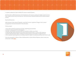 18
• Unable to allocate out team members for various content purposes
All of this led to inefficient processes that wasted time and resources, produced multiple content versions
that created confusion and inconsistencies, and left bid teams feeling frustrated with the whole proposal
process.
Result and Outcomes:
With the help of Qorus Breeze Proposals, Long View has seen a significant change in their content
management; the bread and butter for their bid team.
This has meant:
• Up-to-date content for proposals and other supporting documentation
• Content is easy to search for and categorise
• Quicker, more efficient processes which has resulted in a better use of time
• Producing high quality proposals and a quick turnaround time when it comes to RFP responses
• Smooth back-end which makes creating and building projects and template management easy
• Rich integrated reporting features providing important insight into proposals produced and content used
If you are interested in a Demo of Qorus DocGeneration or Qorus Breeze Proposals, please contact your
closest Qorus office here.
 
