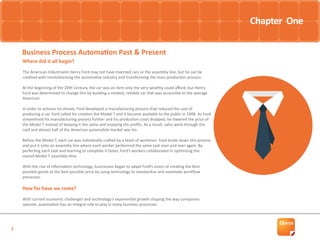 2
Business Process Automation Past & Present
Where did it all begin?
The American Industrialist Henry Ford may not have invented cars or the assembly line, but he can be
credited with revolutionising the automotive industry and transforming the mass production process.
At the beginning of the 20th Century, the car was an item only the very wealthy could afford, but Henry
Ford was determined to change this by building a modest, reliable car that was accessible to the average
American.
In order to achieve his dream, Ford developed a manufacturing process that reduced the cost of
producing a car. Ford called his creation the Model T and it became available to the public in 1908. As Ford
streamlined his manufacturing process further and his production costs dropped, he lowered the price of
the Model T instead of keeping it the same and enjoying the profits. As a result, sales went through the
roof and almost half of the American automobile market was his.
Before the Model T, each car was individually crafted by a team of workmen. Ford broke down this process
and put it onto an assembly line where each worker performed the same task over and over again. By
perfecting each task and learning to complete it faster, Ford’s workers collaborated in optimising the
overall Model T assembly time.
With the rise of information technology, businesses began to adapt Ford’s vision of creating the best
possible goods at the best possible price by using technology to standardise and automate workflow
processes.
How far have we come?
With current economic challenges and technology’s exponential growth shaping the way companies
operate, automation has an integral role to play in many business processes.
Chapter One
 