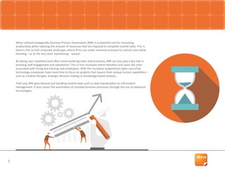 3
When utilised strategically, Business Process Automation (BPA) is a powerful tool for increasing
productivity while reducing the amount of resources that are required to complete routine tasks. This is
ideal in the current corporate landscape, where firms are under immense pressure to control costs while
boosting – or at the very least maintaining – output.
By taking over repetitive (and often mind-numbing) tasks and processes, BPA can also play a key role in
boosting staff engagement and satisfaction. This in turn increases talent retention and saves the costs
associated with hiring and training new employees. With the mundane assignments taken care of by
technology, employees have more time to focus on projects that require their unique human capabilities –
such as creative thought, strategic decision-making or knowledge-based analysis.
That said, BPA goes beyond just handling routine tasks such as data manipulation or information
management. It also covers the automation of complex business processes through the use of advanced
technologies.
 