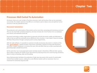 4
At present, there are a vast number of business processes, tasks and functions that can be automated
successfully. This chapter examines how BPA can currently be used to reduce costs and optimise human
resources in five key operational areas.
Document Automation
The production and customisation of documents can be a very time-consuming and monotonous process.
This can not only hinder workplace happiness, but also increases the risk of human error as employees
lose interest and motivation levels fall.
Document automation enables organisations to generate and edit documents swiftly and effectively in
order to free up staff time and build serious efficiencies into a business. It also makes it easier to manage
the flow of documents through a company and its various departments.
With the right software, it is possible to customise virtually any business document in a fraction of the
time. Qorus Software, a global provider of document automation solutions for Microsoft SharePoint
and Office, enables companies to minimise the costs, time and effort that are so often associated with
generating highly detailed documents.
At the same time, by re-using approved content and data stored in SharePoint, CRM and other systems,
Qorus helps to improve the quality of your documents by reducing human error and ensuring consistency
when it comes to branding, style and formatting.
Qorus DocGeneration facilitates the production of high value documents that consist of customisable
content from multiple sources, making this a cost effective solution with an impressive return on
investment for businesses big and small.
Processes Well-Suited To Automation
Chapter Two
 