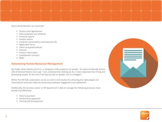 5
Qorus DocGeneration can automate:
•	 Service Level Agreements
•	 Sales proposals and collateral
•	 Financial reports
•	 Analyst reports
•	 Customer presentations and welcome kits
•	 Application forms
•	 Claims and group policies
•	 Invoices
•	 Product information
•	 Employment contracts
•	 NDAs
Automating Human Resources Management
No matter what industry you’re in, a company is only as good as its people. As Lawrence Bossidy, former
CEO of General Electric once said, “I am convinced that nothing we do is more important than hiring and
developing people. At the end of the day you bet on people, not on strategies.”
Within the HR field, automation can be an end-to-end solution for attracting the right people and
retaining this hard-won talent by enhancing employee engagement and satisfaction.
Additionally, the business owner or HR department is able to manage the following processes more
quickly and effectively:
•	 Talent acquisition
•	 Performance appraisals
•	 Training and development
 