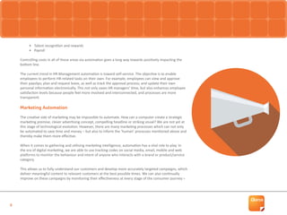 6
•	 Talent recognition and rewards
•	 Payroll
Controlling costs in all of these areas via automation goes a long way towards positively impacting the
bottom line.
The current trend in HR Management automation is toward self-service. The objective is to enable
employees to perform HR-related tasks on their own. For example, employees can view and approve
their payslips; plan and request leave, as well as track the approval process; and update their own
personal information electronically. This not only saves HR managers’ time, but also enhances employee
satisfaction levels because people feel more involved and interconnected, and processes are more
transparent.
Marketing Automation
The creative side of marketing may be impossible to automate. How can a computer create a strategic
marketing premise, clever advertising concept, compelling headline or striking visual? We are not yet at
this stage of technological evolution. However, there are many marketing processes which can not only
be automated to save time and money – but also to inform the ‘human’ processes mentioned above and
thereby make them more effective.
When it comes to gathering and utilising marketing intelligence, automation has a vital role to play. In
the era of digital marketing, we are able to use tracking codes on social media, email, mobile and web
platforms to monitor the behaviour and intent of anyone who interacts with a brand or product/service
category.
This allows us to fully understand our customers and develop more accurately targeted campaigns, which
deliver meaningful content to relevant customers at the best possible times. We can also continually
improve on these campaigns by monitoring their effectiveness at every stage of the consumer journey –
 