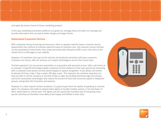 7
and apply the lessons learnt to future marketing projects.
In this way, marketing automation platforms can guide our strategy, help us to tailor our message and
provide information that can lead to better design and image choices.
Automated Customer Service
With companies facing increasing cost pressures, there is a greater need for leaner customer service
departments that continue to maintain optimum levels of customer care. The customer service function
can be automated at many levels, from using Interactive Voice Response (IVR) in your call centre to the
contact form or FAQ page on your website.
However, it’s important not to go too far and lose all emotional connection with your customers.
Customers are human, after all, and you can’t expect technology to service their every need.
The best approach is to use process automation in conjunction with personal service. Take a call centre as
an example. Using IVR technology enables customers to find solutions to their own queries by interacting
with a company’s host system via their phone keypad or speech recognition. It also allows call centres
to operate 24 hours a day, 7 days a week, 365 days a year. This improves the customer experience as
they are able to call the company at any time of day or night. By handling extremely high call volumes,
call centre automation technologies also reduce the amount of time that consumers spend in telephonic
queues, saving them the frustration and expense.
However, if a caller requires further assistance, it is good to give them the option of speaking to a human
agent. If a company only needs to employ these agents to handle complex queries, it can hire fewer of
them, which helps to control costs. The agents are also spared the mundane task of answering route
queries and they are therefore more likely to feel happy and fulfilled in their roles.
 