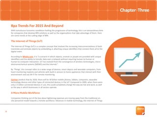 9
With tumultuous economic conditions fuelling the progression of technology, this is an extraordinary time
for companies that develop BPA solutions as well as the organisations that take advantage of them. Here
are some trends at the cutting edge of BPA.
The Internet of Things (IoT)
The Internet of Things (IoT) is a complex concept that involves the increasing interconnectedness of both
inanimate and animate objects by embedding or attaching unique identifiers that connect them all to the
digital realm.
According to WhatIs.com, it is “a scenario in which objects, animals or people are provided with unique
identifiers and the ability to transfer data over a network without requiring human-to-human or
human-to-computer interaction. IoT has evolved from the convergence of wireless technologies, micro-
electromechanical systems (MEMS) and the Internet.”
By ‘Things’, this concept refers to a wide range of devices, smart objects and wearable computers, from
heart monitoring implants and vehicles with built-in sensors to home appliances that interact with their
environment and use Wi-Fi for remote monitoring.
Gartner predicts that by 2020, there will be 30 billion mobile phones, tablets, computers, wearable
technology devices and other types of connected devices in the IoT. Compared to 2009, when there were
only 2.5 billion connected devices in use, this could completely change the way we live and work, as well
as the way in which businesses in all sectors operate.
A More Mobile Workforce
Companies thinking out of the box about tightening expenses are moving away from the traditional on-
site personnel model towards a remote workforce. Advances in mobile technology, the Internet of Things
Bpa Trends For 2015 And Beyond
Chapter Three
 
