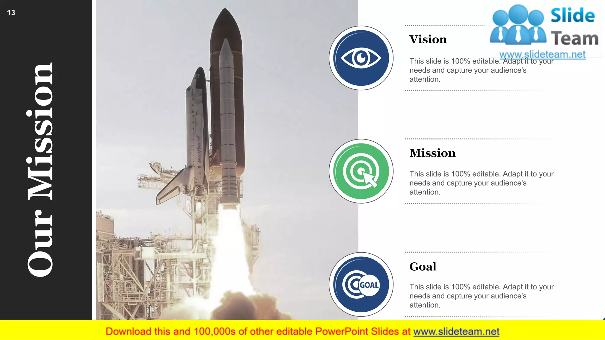 OurMission Vision
This slide is 100% editable. Adapt it to your
needs and capture your audience's
attention.
Mission
This slide is 100% editable. Adapt it to your
needs and capture your audience's
attention.
Goal
This slide is 100% editable. Adapt it to your
needs and capture your audience's
attention.
13
 