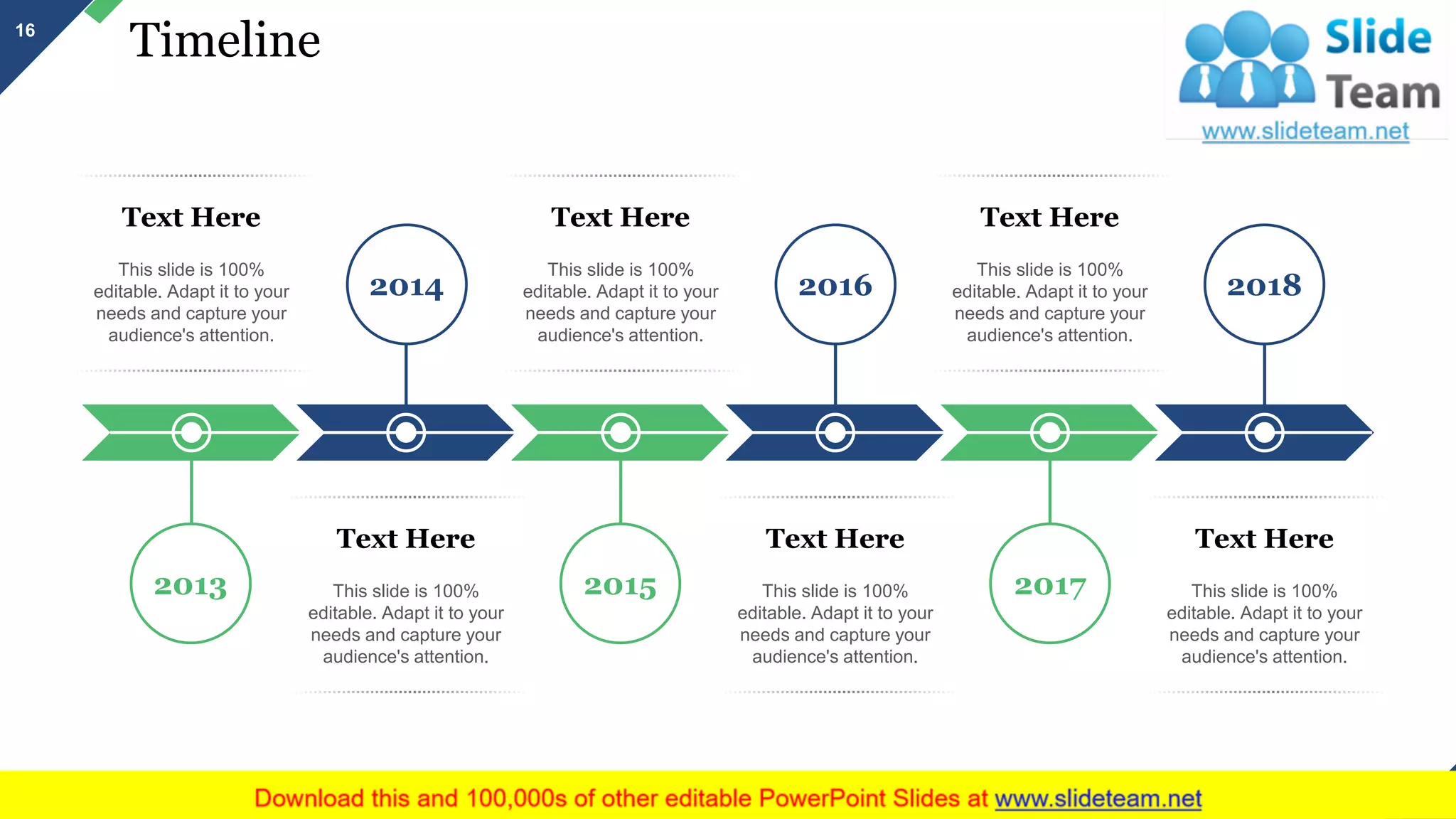 Timeline
2018
2017
20162014
20152013
Text Here
This slide is 100%
editable. Adapt it to your
needs and capture your
audience's attention.
Text Here
This slide is 100%
editable. Adapt it to your
needs and capture your
audience's attention.
Text Here
This slide is 100%
editable. Adapt it to your
needs and capture your
audience's attention.
Text Here
This slide is 100%
editable. Adapt it to your
needs and capture your
audience's attention.
Text Here
This slide is 100%
editable. Adapt it to your
needs and capture your
audience's attention.
Text Here
This slide is 100%
editable. Adapt it to your
needs and capture your
audience's attention.
16
This slide is 100% editable. Adapt it to your needs and capture your audience's attention.
 