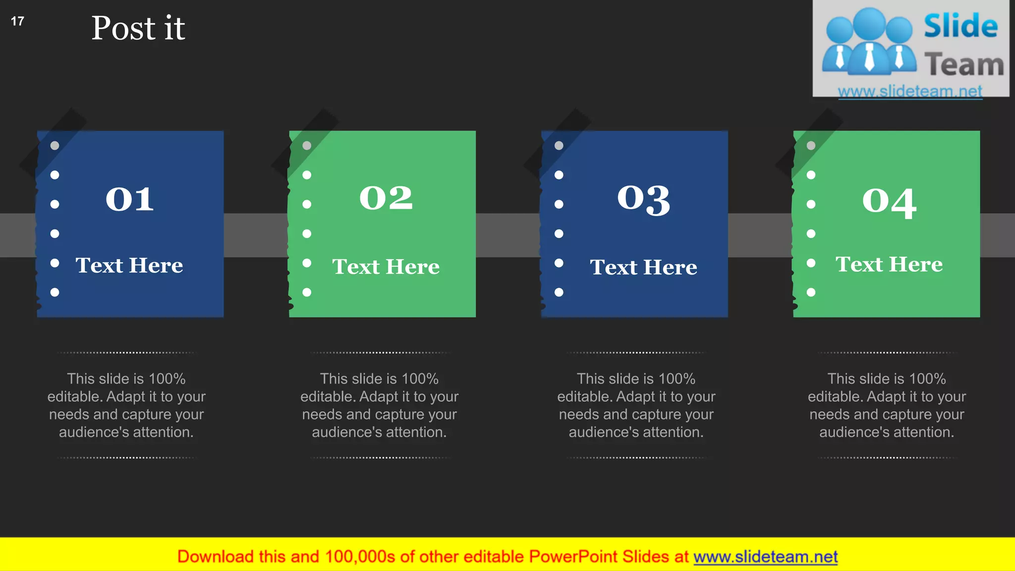 Post it
Text Here
02
Text Here
03
Text Here
0401
Text Here
This slide is 100%
editable. Adapt it to your
needs and capture your
audience's attention.
This slide is 100%
editable. Adapt it to your
needs and capture your
audience's attention.
This slide is 100%
editable. Adapt it to your
needs and capture your
audience's attention.
This slide is 100%
editable. Adapt it to your
needs and capture your
audience's attention.
17
This slide is 100% editable. Adapt it to your needs and capture your audience's attention.
 