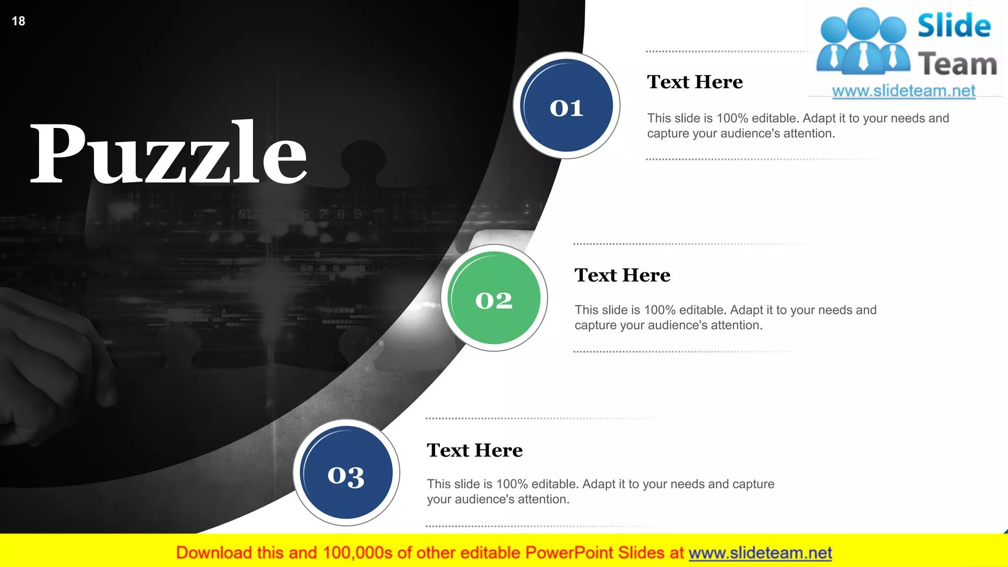 Puzzle
01
02
03
Text Here
This slide is 100% editable. Adapt it to your needs and
capture your audience's attention.
Text Here
This slide is 100% editable. Adapt it to your needs and
capture your audience's attention.
Text Here
This slide is 100% editable. Adapt it to your needs and capture
your audience's attention.
18
 