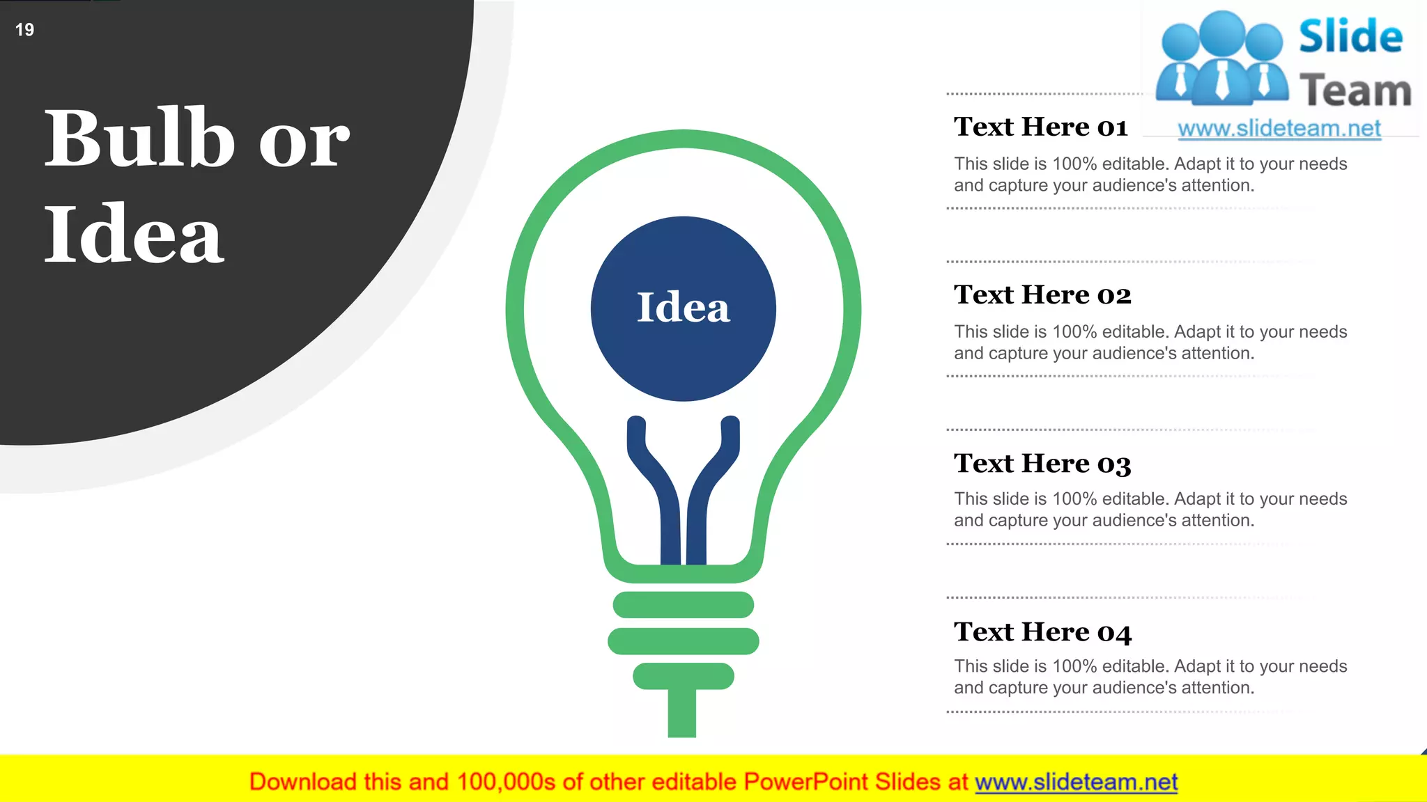 Bulb or
Idea
Idea
Text Here 01
This slide is 100% editable. Adapt it to your needs
and capture your audience's attention.
Text Here 03
This slide is 100% editable. Adapt it to your needs
and capture your audience's attention.
Text Here 04
This slide is 100% editable. Adapt it to your needs
and capture your audience's attention.
Text Here 02
This slide is 100% editable. Adapt it to your needs
and capture your audience's attention.
19
This slide is 100% editable. Adapt it to your needs and capture your audience's attention.
 