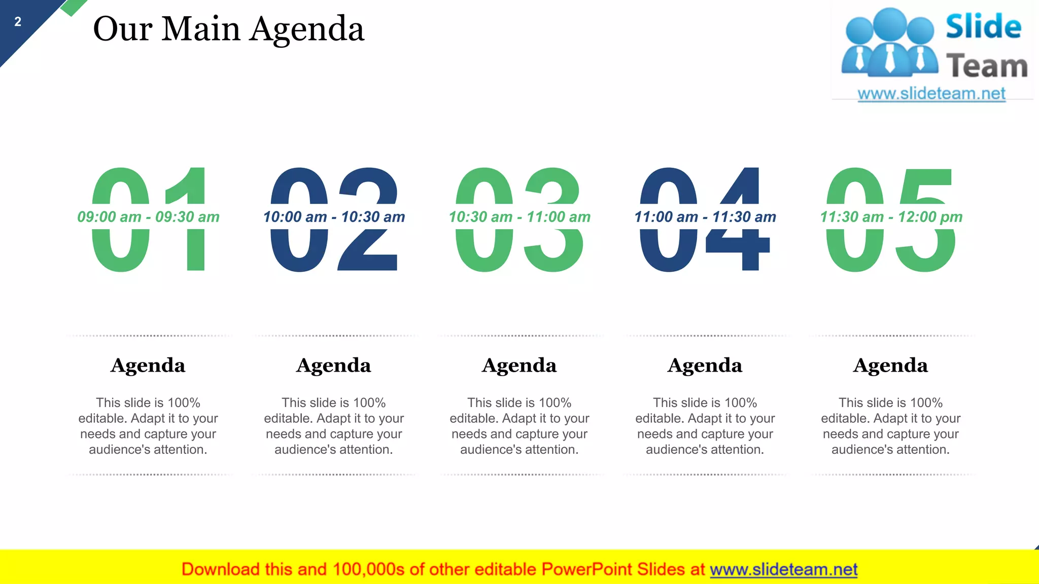Our Main Agenda
09:00 am - 09:30 am
Agenda
This slide is 100%
editable. Adapt it to your
needs and capture your
audience's attention.
10:00 am - 10:30 am
Agenda
This slide is 100%
editable. Adapt it to your
needs and capture your
audience's attention.
10:30 am - 11:00 am
Agenda
This slide is 100%
editable. Adapt it to your
needs and capture your
audience's attention.
11:00 am - 11:30 am
Agenda
This slide is 100%
editable. Adapt it to your
needs and capture your
audience's attention.
11:30 am - 12:00 pm
Agenda
This slide is 100%
editable. Adapt it to your
needs and capture your
audience's attention.
2
This slide is 100% editable. Adapt it to your needs and capture your audience's attention.
 