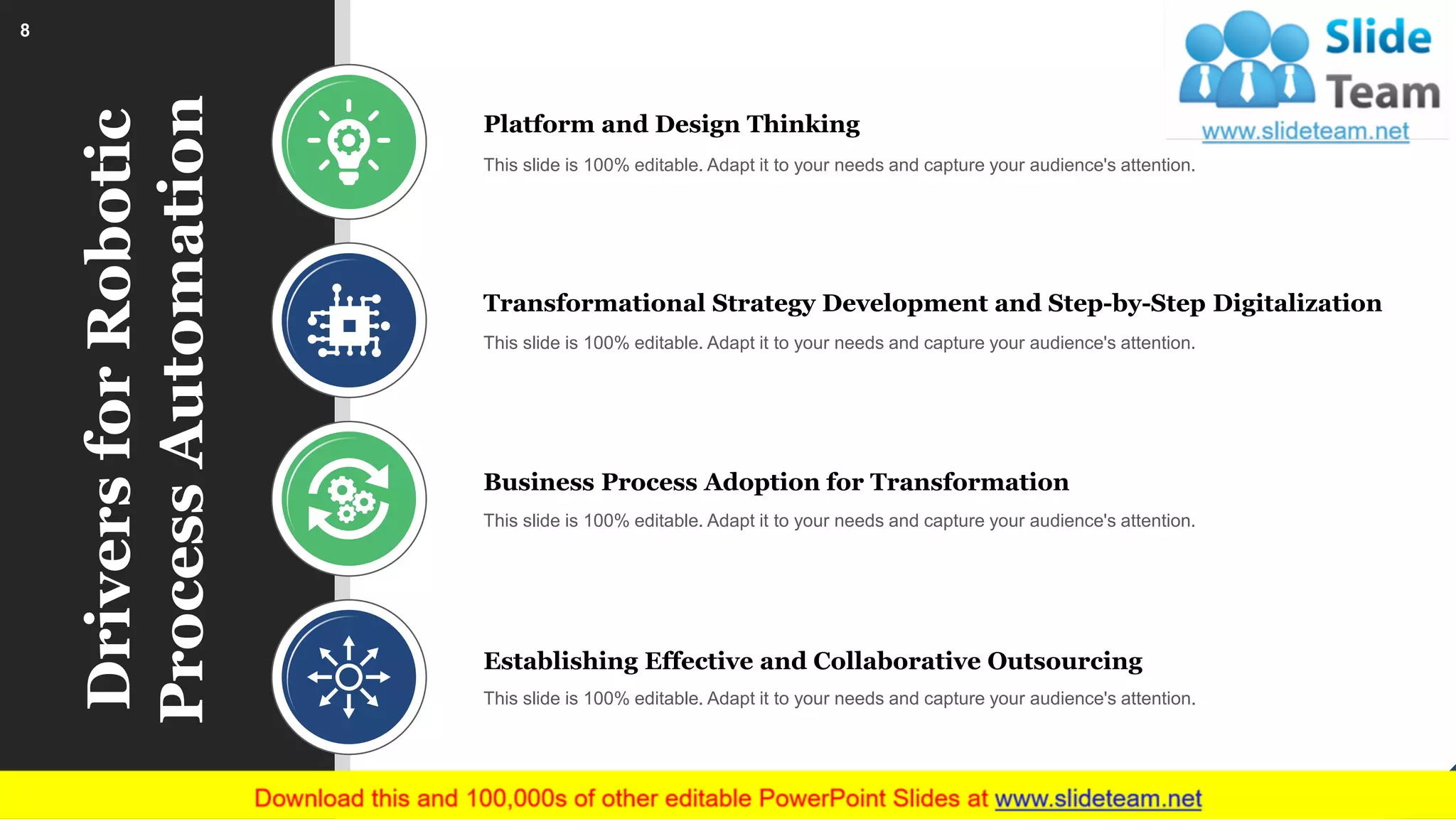 DriversforRobotic
ProcessAutomation
Platform and Design Thinking
This slide is 100% editable. Adapt it to your needs and capture your audience's attention.
Transformational Strategy Development and Step-by-Step Digitalization
This slide is 100% editable. Adapt it to your needs and capture your audience's attention.
Business Process Adoption for Transformation
This slide is 100% editable. Adapt it to your needs and capture your audience's attention.
Establishing Effective and Collaborative Outsourcing
This slide is 100% editable. Adapt it to your needs and capture your audience's attention.
8
 
