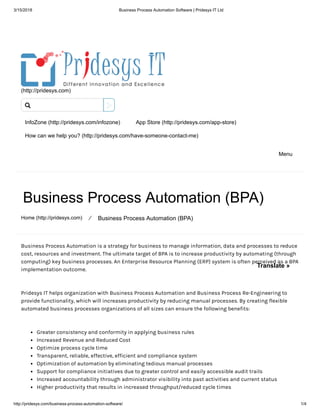 3/15/2018 Business Process Automation Software | Pridesys IT Ltd
http://pridesys.com/business-process-automation-software/ 1/4
(http://pridesys.com)
InfoZone (http://pridesys.com/infozone) App Store (http://pridesys.com/app-store)
How can we help you? (http://pridesys.com/have-someone-contact-me)
Menu
Business Process Automation (BPA)
Home (http://pridesys.com) ⁄ Business Process Automation (BPA)
Business Process Automation is a strategy for business to manage information, data and processes to reduce
cost, resources and investment. The ultimate target of BPA is to increase productivity by automating (through
computing) key business processes. An Enterprise Resource Planning (ERP) system is often perceived as a BPA
implementation outcome.
Pridesys IT helps organization with Business Process Automation and Business Process Re-Engineering to
provide functionality, which will increases productivity by reducing manual processes. By creating flexible
automated business processes organizations of all sizes can ensure the following benefits:
Greater consistency and conformity in applying business rules
Increased Revenue and Reduced Cost
Optimize process cycle time
Transparent, reliable, effective, efficient and compliance system
Optimization of automation by eliminating tedious manual processes
Support for compliance initiatives due to greater control and easily accessible audit trails
Increased accountability through administrator visibility into past activities and current status
Higher productivity that results in increased throughput/reduced cycle times

Translate »
 