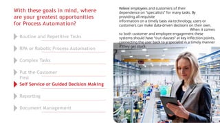With these goals in mind, where
are your greatest opportunities
for Process Automation?
Relieve employees and customers of their
dependence on “specialists” for many tasks. By
providing all requisite
information on a timely basis via technology, users or
customers can make data-driven decisions on their own.
When it comes
to both customer and employee engagement these
systems should have “out clauses” at key inflection points,
connecting the user back to a specialist in a timely manner
if they get stuck.
Routine and Repetitive Tasks
RPA or Robotic Process Automation
Complex Tasks
Put the Customer
First
Self Service or Guided Decision Making
Reporting
Document Management
 