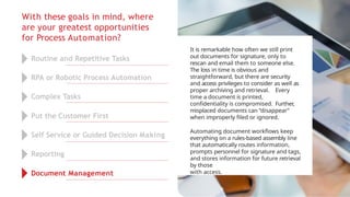 With these goals in mind, where
are your greatest opportunities
for Process Automation?
It is remarkable how often we still print
out documents for signature, only to
rescan and email them to someone else.
The loss in time is obvious and
straightforward, but there are security
and access privileges to consider as well as
proper archiving and retrieval. Every
time a document is printed,
confidentiality is compromised. Further,
misplaced documents can “disappear”
when improperly filed or ignored.
Automating document workflows keep
everything on a rules-based assembly line
that automatically routes information,
prompts personnel for signature and tags,
and stores information for future retrieval
by those
with access.
Routine and Repetitive Tasks
RPA or Robotic Process Automation
Complex Tasks
Put the Customer First
Self Service or Guided Decision Making
Reporting
Document Management
 