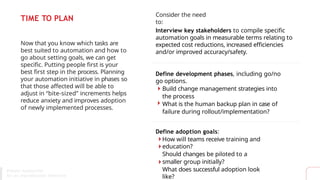 TIME TO PLAN
Now that you know which tasks are
best suited to automation and how to
go about setting goals, we can get
specific. Putting people first is your
best first step in the process. Planning
your automation initiative in phases so
that those affected will be able to
adjust in “bite-sized” increments helps
reduce anxiety and improves adoption
of newly implemented processes.
Consider the need
to:
Interview key stakeholders to compile specific
automation goals in measurable terms relating to
expected cost reductions, increased efficiencies
and/or improved accuracy/safety.
Define development phases, including go/no
go options.
Build change management strategies into
the process
What is the human backup plan in case of
failure during rollout/implementation?
Define adoption goals:
How will teams receive training and
education?
Should changes be piloted to a
smaller group initially?
What does successful adoption look
like?
Process Automation
for An Unpredictable Tomorrow
 