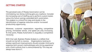 GETTING STARTED
The perceived costs of Process Automation can be
intimidating, but doing nothing gets you nowhere. Consider
the increasing cost of staffing-up to perform custom duties
versus the future savings associated with automation.
This analysis is a critical first step and results in the
identification of expense reduction and/or increased
productivity opportunity.
Moreover, customer expectations regarding competitive
pricing, immediate service, and speed are only increasing.
T
o that point, Process Automation is arguably a competitive
necessity.
With that said, Business Process Analysis is a skillset that
should not be left to novices. Organizations looking to
achieve significant improvements should consider third party
expertise with proven methodologies who bring experience
and a fresh outlook that is unencumbered by “the way we
always have done it”.
 