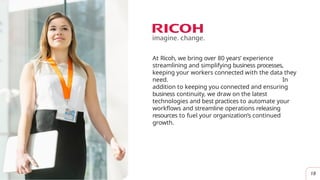 At Ricoh, we bring over 80 years’ experience
streamlining and simplifying business processes,
keeping your workers connected with the data they
need. In
addition to keeping you connected and ensuring
business continuity, we draw on the latest
technologies and best practices to automate your
workflows and streamline operations releasing
resources to fuel your organization’s continued
growth.
18
 