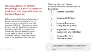 Process Automation employs
technology to automate repetitive
workflows that require little to no
human interaction.
Before beginning the Process Automation
journey, we need to understand the key
drivers impacting your investment and
resource decisions. What are you solving
for, and how will this affect the people in
your organization? It is of paramount
importance that you address the most
critical issues as there is likely to be
disruption, budget impact and mission
creep in the absence of clear direction.
There are five main Process
Automation drivers applicable to all
businesses:
Expense reduction
Increased efficiency
Improved accuracy,
safety and/or quality
Improved customer
experience and retention
Increased or new
revenue streams
1
2
3
4
5
In most cases at least two of these three will apply or overlap. Picking the
goal most applicable to your needs begins the goal setting process
which will help formulate a plan for and ultimately confirm future
success.
Process Automation
for An Unpredictable Tomorrow
 