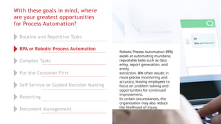 With these goals in mind, where
are your greatest opportunities
for Process Automation?
Robotic Process Automation (RPA)
excels at automating mundane,
repeatable tasks such as data
entry, report generation, and
entity
extraction. RPA often results in
more precise monitoring and
accuracy, leaving employees to
focus on problem solving and
opportunities for continued
improvement.
In certain circumstances, the
organization may also reduce
the likelihood of injury.
Routine and Repetitive Tasks
RPA or Robotic Process Automation
Complex Tasks
Put the Customer First
Self Service or Guided Decision Making
Reporting
Document Management
 
