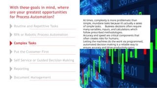 With these goals in mind, where
are your greatest opportunities
for Process Automation?
At times, complexity is more problematic than
simple, mundane tasks because it’s actually a series
of simple tasks. Business decisions often require
many variables, inputs, and calculations which
follow prescribed methodologies.
Accuracy and speed are critical components that
often creates risks for humans.
Letting the machines do the work via programmed,
automated decision making is a reliable way to
ensure accuracy and drive productivity gains.
Routine and Repetitive Tasks
RPA or Robotic Process Automation
Complex Tasks
Put the Customer First
Self Service or Guided Decision Making
Reporting
Document Management
 