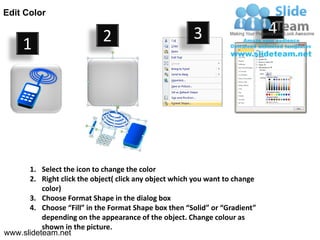 Edit Color

                             2                         3                     4
     1




      1. Select the icon to change the color
      2. Right click the object( click any object which you want to change
          color)
      3. Choose Format Shape in the dialog box
      4. Choose “Fill” in the Format Shape box then “Solid” or “Gradient”
          depending on the appearance of the object. Change colour as
          shown in the picture.
www.slideteam.net
 