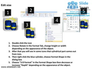 Edit size


     1                       2                                                   5
                                                        4
                         3


      1. Double click the icon
      2. Choose Rotate in the Format Tab, change height or width
          depending on the appearance of the object.
      3. After that you will see in some icons that cylindrical part comes out
          from icon.
      4. Then right click the blue cylinder, choose Format Shape in the
          dialog box
      5. Choose “3-D Format” in the Format Shape box then decrease or
          increase “Depth” depending on the appearance of the object.
www.slideteam.net
 