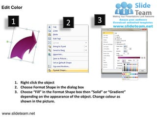 Edit Color


    1                                2                  3




      1. Right click the object
      2. Choose Format Shape in the dialog box
      3. Choose “Fill” in the Format Shape box then “Solid” or “Gradient”
         depending on the appearance of the object. Change colour as
         shown in the picture.


www.slideteam.net
 