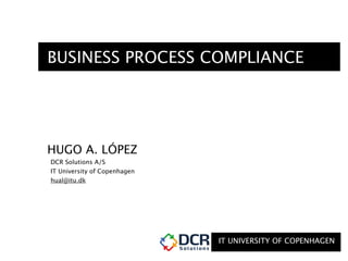 IT UNIVERSITY OF COPENHAGEN
BUSINESS PROCESS COMPLIANCE
HUGO A. LÓPEZ
DCR Solutions A/S
IT University of Copenhagen
hual@itu.dk
 