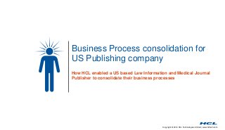 Business Process consolidation for 
US Publishing company 
How HCL enabled a US based Law Information and Medical Journal 
Publisher to consolidate their business processes 
Copyright © 2014 HCL Technologies Limited | www.hcltech.com 
 