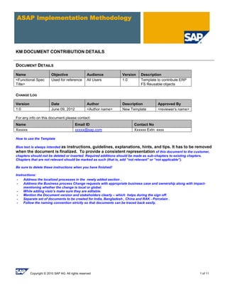 Copyright © 2010 SAP AG. All rights reserved 1 of 11
ASAP Implementation Methodology
KM DOCUMENT CONTRIBUTION DETAILS
DOCUMENT DETAILS
Name Objective Audience Version Description
<Functional Spec
Title>
Used for reference All Users 1.0 Template to contribute ERP
FS Reusable objects
CHANGE LOG
Version Date Author Description Approved By
1.0 June 09, 2012 <Author name> New Template <reviewer‘s name>
For any info on this document please contact:
Name Email ID Contact No
Xxxxxx xxxxx@sap.com Xxxxxx Extn: xxxx
How to use the Template
Blue text is always intended as instructions, guidelines, explanations, hints, and tips. It has to be removed
when the document is finalized. To provide a consistent representation of this document to the customer,
chapters should not be deleted or inserted. Required additions should be made as sub-chapters to existing chapters.
Chapters that are not relevant should be marked as such (that is, add “not relevant” or “not applicable”).
Be sure to delete these instructions when you have finished!
Instructions:
- Address the localized processes in the newly added section .
- Address the Business process Change requests with appropriate business case and ownership along with impact-
mentioning whether the change is local or global.
- While adding visio’s make sure they are editable.
- Mention the Document version and stakeholders clearly – which helps during the sign off.
- Separate set of documents to be created for India, Bangladesh , China and RAK - Porcelain .
- Follow the naming convention strictly so that documents can be traced back easily.
 