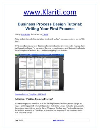 www.Klariti.com
    Business Process Design Tutorial:
       Writing Your First Process
Post by Ivan Walsh. Follow me on Twitter.

At the end of the workshop, our client confessed, ‘I didn’t know our business worked like
that’.

We’d moved onsite and over three months mapped out the processes in his Finance, Sales
and Operations Depts. For me, one of the most rewarding aspects of Business Analysis is
discovering how a business works and then mapping it out in Visio.




Business Process Template – MS Word

Definition: What is a Business Process?

We write the process narratives in Word. In simple terms, business process design is a
way of gathering related, structured activities (tasks) that serve a particular goal, usually
for customer though it can also be for an IT system. The best way I’ve found to capture
the business process is in flowcharts, which show the sequence of activities and where
each task inter-relates.


Page 1 of 5                                        www.klariti.com
 