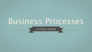Business Processes
      A change strategy
 
