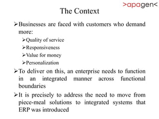 The Context
Businesses are faced with customers who demand
more:
Quality of service
Responsiveness
Value for money
Personalization
To deliver on this, an enterprise needs to function
in an integrated manner across functional
boundaries
It is precisely to address the need to move from
piece-meal solutions to integrated systems that
ERP was introduced
 