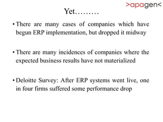 Yet………
• There are many cases of companies which have
begun ERP implementation, but dropped it midway
• There are many incidences of companies where the
expected business results have not materialized
• Deloitte Survey: After ERP systems went live, one
in four firms suffered some performance drop
 