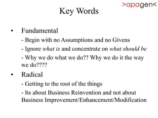 Key Words
• Fundamental
- Begin with no Assumptions and no Givens
- Ignore what is and concentrate on what should be
- Why we do what we do?? Why we do it the way
we do????
• Radical
- Getting to the root of the things
- Its about Business Reinvention and not about
Business Improvement/Enhancement/Modification
 