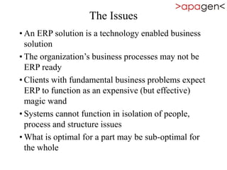 The Issues
• An ERP solution is a technology enabled business
solution
• The organization’s business processes may not be
ERP ready
• Clients with fundamental business problems expect
ERP to function as an expensive (but effective)
magic wand
• Systems cannot function in isolation of people,
process and structure issues
• What is optimal for a part may be sub-optimal for
the whole
 