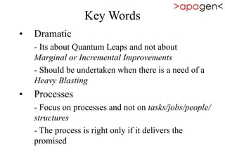 Key Words
• Dramatic
- Its about Quantum Leaps and not about
Marginal or Incremental Improvements
- Should be undertaken when there is a need of a
Heavy Blasting
• Processes
- Focus on processes and not on tasks/jobs/people/
structures
- The process is right only if it delivers the
promised
 