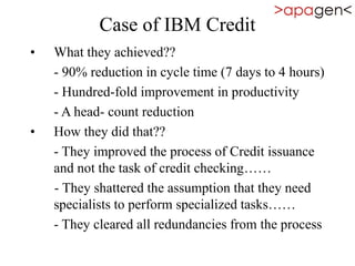 Case of IBM Credit
• What they achieved??
- 90% reduction in cycle time (7 days to 4 hours)
- Hundred-fold improvement in productivity
- A head- count reduction
• How they did that??
- They improved the process of Credit issuance
and not the task of credit checking……
- They shattered the assumption that they need
specialists to perform specialized tasks……
- They cleared all redundancies from the process
 
