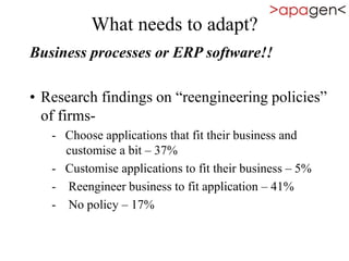 What needs to adapt?
Business processes or ERP software!!
• Research findings on “reengineering policies”
of firms-
- Choose applications that fit their business and
customise a bit – 37%
- Customise applications to fit their business – 5%
- Reengineer business to fit application – 41%
- No policy – 17%
 