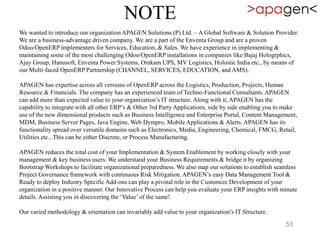 NOTE
We wanted to introduce our organization APAGEN Solutions (P) Ltd. – A Global Software & Solution Provider.
We are a business-advantage driven company. We are a part of the Enventa Group and are a proven
Odoo/OpenERP implementers for Services, Education, & Sales. We have experience in implementing &
maintaining some of the most challenging Odoo/OpenERP installations in companies like Bajaj Hologrphics,
Ajay Group, Hanusoft, Enventa Power Systems, Omkam UPS, MV Logistics, Holostic India etc., by means of
our Multi-faced OpenERP Partnership (CHANNEL, SERVICES, EDUCATION, and AMS).
APAGEN has expertise across all versions of OpenERP across the Logistics, Production, Projects, Human
Resource & Financials. The company has an experienced team of Techno-Functional Consultants. APAGEN
can add more than expected value to your organization’s IT structure. Along with it, APAGEN has the
capability to integrate with all other ERP’s & Other 3rd Party Applications, side by side enabling you to make
use of the new dimensional products such as Business Intelligence and Enterprise Portal, Content Management,
MDM, Business Server Pages, Java Engine, Web Dympro, Mobile Applications & Alerts. APAGEN has its
functionality spread over versatile domains such as Electronics, Media, Engineering, Chemical, FMCG, Retail,
Utilities etc...This can be either Discrete, or Process Manufacturing.
APAGEN reduces the total cost of your Implementation & System Enablement by working closely with your
management & key business users. We understand your Business Requirements & bridge it by organizing
Bootstrap Workshops to facilitate organizational preparedness. We also map our solutions to establish seamless
Project Governance framework with continuous Risk Mitigation. APAGEN’s easy Data Management Tool &
Ready to deploy Industry Specific Add-ons can play a pivotal role in the Customize Development of your
organization in a positive manner. Our Innovative Process can help you evaluate your ERP insights with minute
details. Assisting you in discovering the ‘Value’ of the same!
Our varied methodology & orientation can invariably add value to your organization’s IT Structure.
53
 