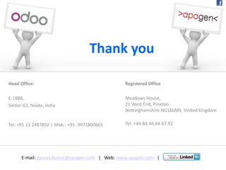 Head Office:
E-198B,
Sector-63, Noida, India
Tel: +91 11 2487892 | Mob.: +91- 9971800665
Thank you
Registered Office
Meadows House,
21 West End, Pinxton
Nottinghamshire NG166NN, United Kingdom
Tel: +44-84.46.64.67.92
E-mail: gaurav.kumar@apagen.com | Web: www.apagen.com |
 