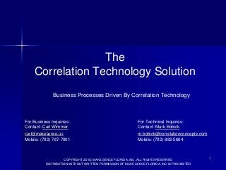 The
Correlation Technology Solution
Business Processes Driven By Correlation Technology

For Business Inquiries:
Contact: Carl Wimmer

For Technical Inquiries:
Contact: Mark Bobick

carl@makesence.us
Mobile: (702) 767-7001

m.bobick@correlationconcepts.com
Mobile: (702) 882-5664

COPYRIGHT 2O1O MAKE SENCE FLORIDA, INC. ALL RIGHTS RESERVED
DISTRIBUTION WITHOUT WRITTEN PERMISSION OF MAKE SENCE FLORIDA, INC IS PROHIBITED

1

 