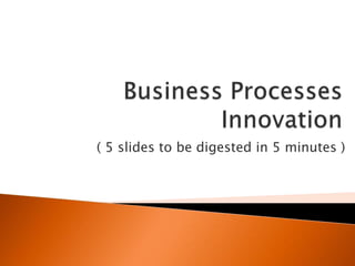 Business Processes Innovation ( 5 slidestobedigested in 5 minutes ) 