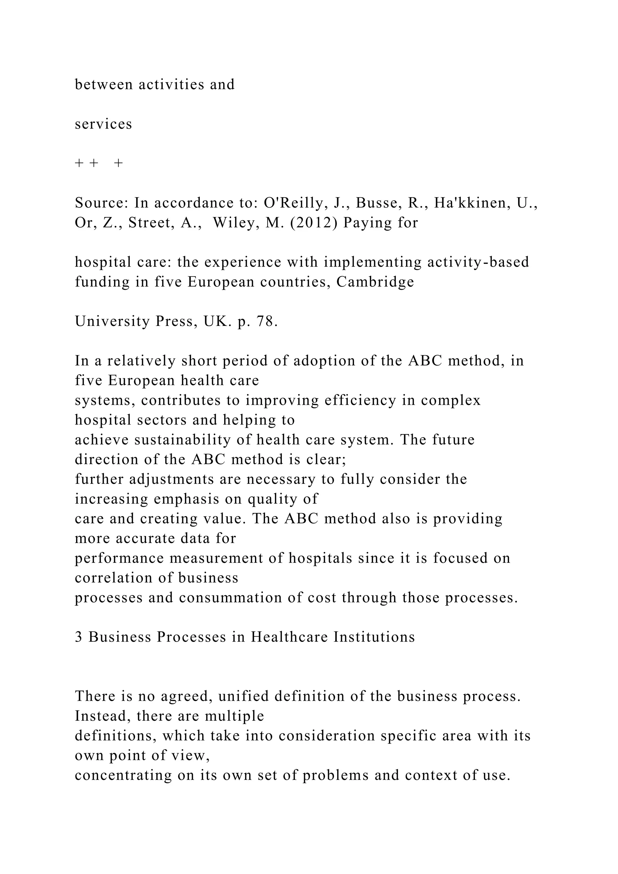 between activities and
services
+ + +
Source: In accordance to: O'Reilly, J., Busse, R., Ha'kkinen, U.,
Or, Z., Street, A., Wiley, M. (2012) Paying for
hospital care: the experience with implementing activity-based
funding in five European countries, Cambridge
University Press, UK. p. 78.
In a relatively short period of adoption of the ABC method, in
five European health care
systems, contributes to improving efficiency in complex
hospital sectors and helping to
achieve sustainability of health care system. The future
direction of the ABC method is clear;
further adjustments are necessary to fully consider the
increasing emphasis on quality of
care and creating value. The ABC method also is providing
more accurate data for
performance measurement of hospitals since it is focused on
correlation of business
processes and consummation of cost through those processes.
3 Business Processes in Healthcare Institutions
There is no agreed, unified definition of the business process.
Instead, there are multiple
definitions, which take into consideration specific area with its
own point of view,
concentrating on its own set of problems and context of use.
 