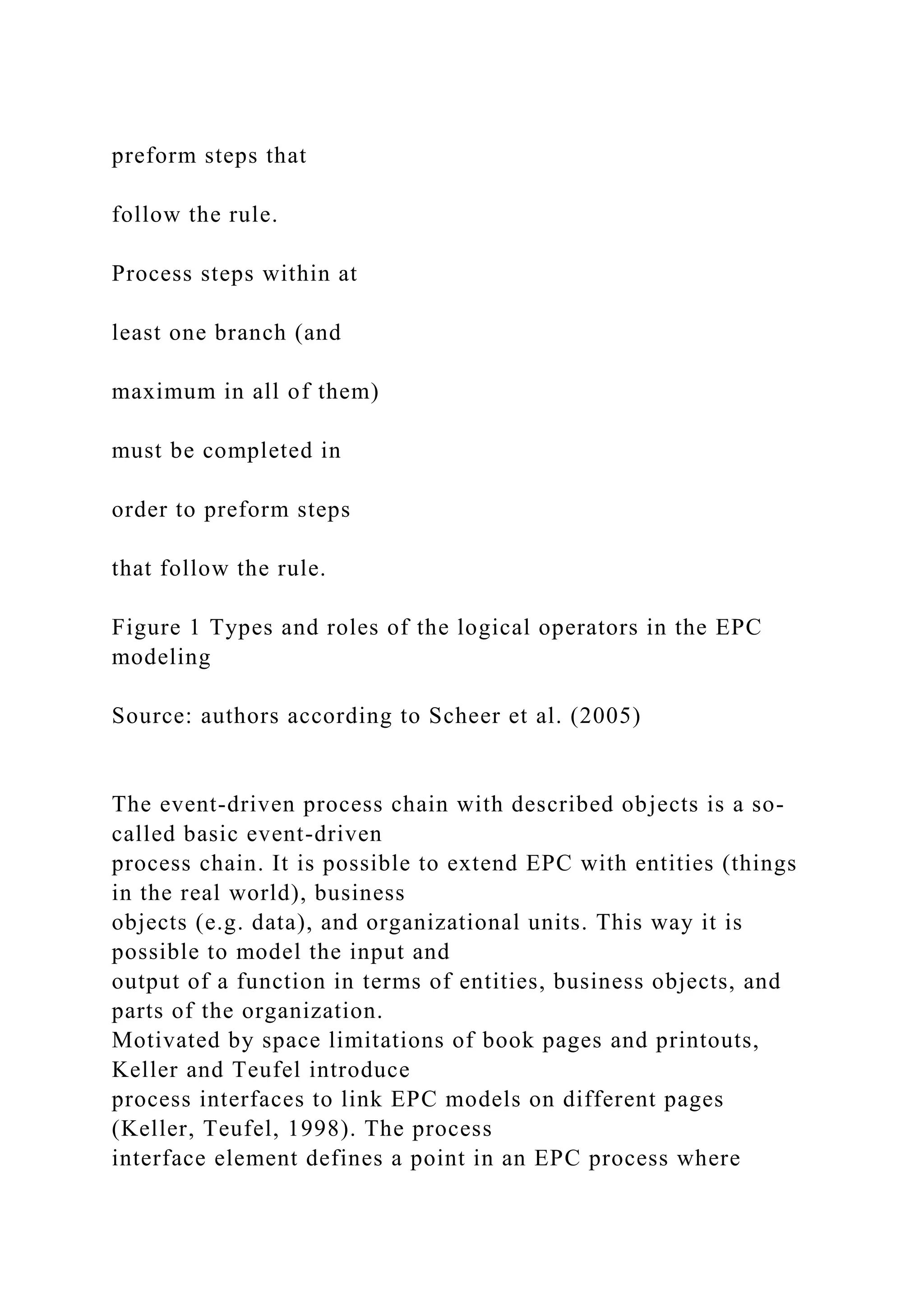 preform steps that
follow the rule.
Process steps within at
least one branch (and
maximum in all of them)
must be completed in
order to preform steps
that follow the rule.
Figure 1 Types and roles of the logical operators in the EPC
modeling
Source: authors according to Scheer et al. (2005)
The event-driven process chain with described objects is a so-
called basic event-driven
process chain. It is possible to extend EPC with entities (things
in the real world), business
objects (e.g. data), and organizational units. This way it is
possible to model the input and
output of a function in terms of entities, business objects, and
parts of the organization.
Motivated by space limitations of book pages and printouts,
Keller and Teufel introduce
process interfaces to link EPC models on different pages
(Keller, Teufel, 1998). The process
interface element defines a point in an EPC process where
 