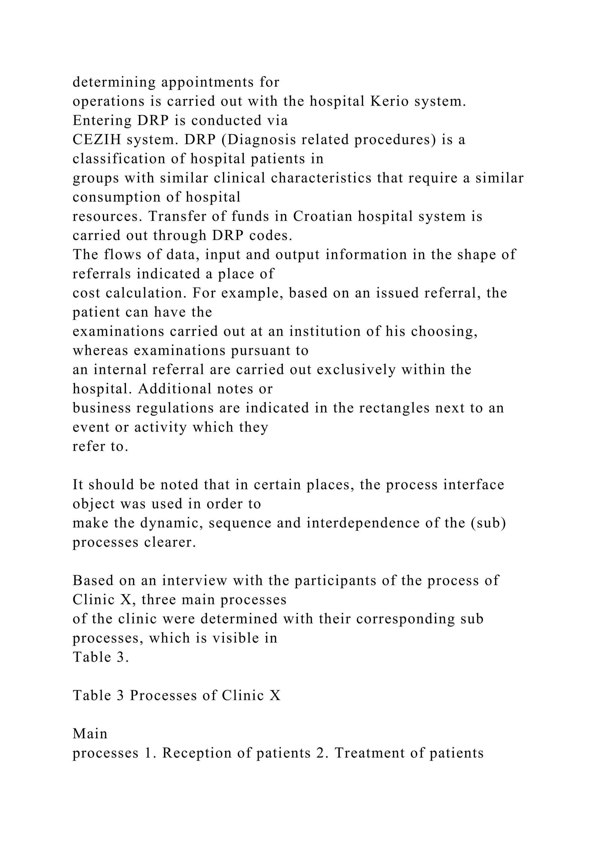 determining appointments for
operations is carried out with the hospital Kerio system.
Entering DRP is conducted via
CEZIH system. DRP (Diagnosis related procedures) is a
classification of hospital patients in
groups with similar clinical characteristics that require a similar
consumption of hospital
resources. Transfer of funds in Croatian hospital system is
carried out through DRP codes.
The flows of data, input and output information in the shape of
referrals indicated a place of
cost calculation. For example, based on an issued referral, the
patient can have the
examinations carried out at an institution of his choosing,
whereas examinations pursuant to
an internal referral are carried out exclusively within the
hospital. Additional notes or
business regulations are indicated in the rectangles next to an
event or activity which they
refer to.
It should be noted that in certain places, the process interface
object was used in order to
make the dynamic, sequence and interdependence of the (sub)
processes clearer.
Based on an interview with the participants of the process of
Clinic X, three main processes
of the clinic were determined with their corresponding sub
processes, which is visible in
Table 3.
Table 3 Processes of Clinic X
Main
processes 1. Reception of patients 2. Treatment of patients
 