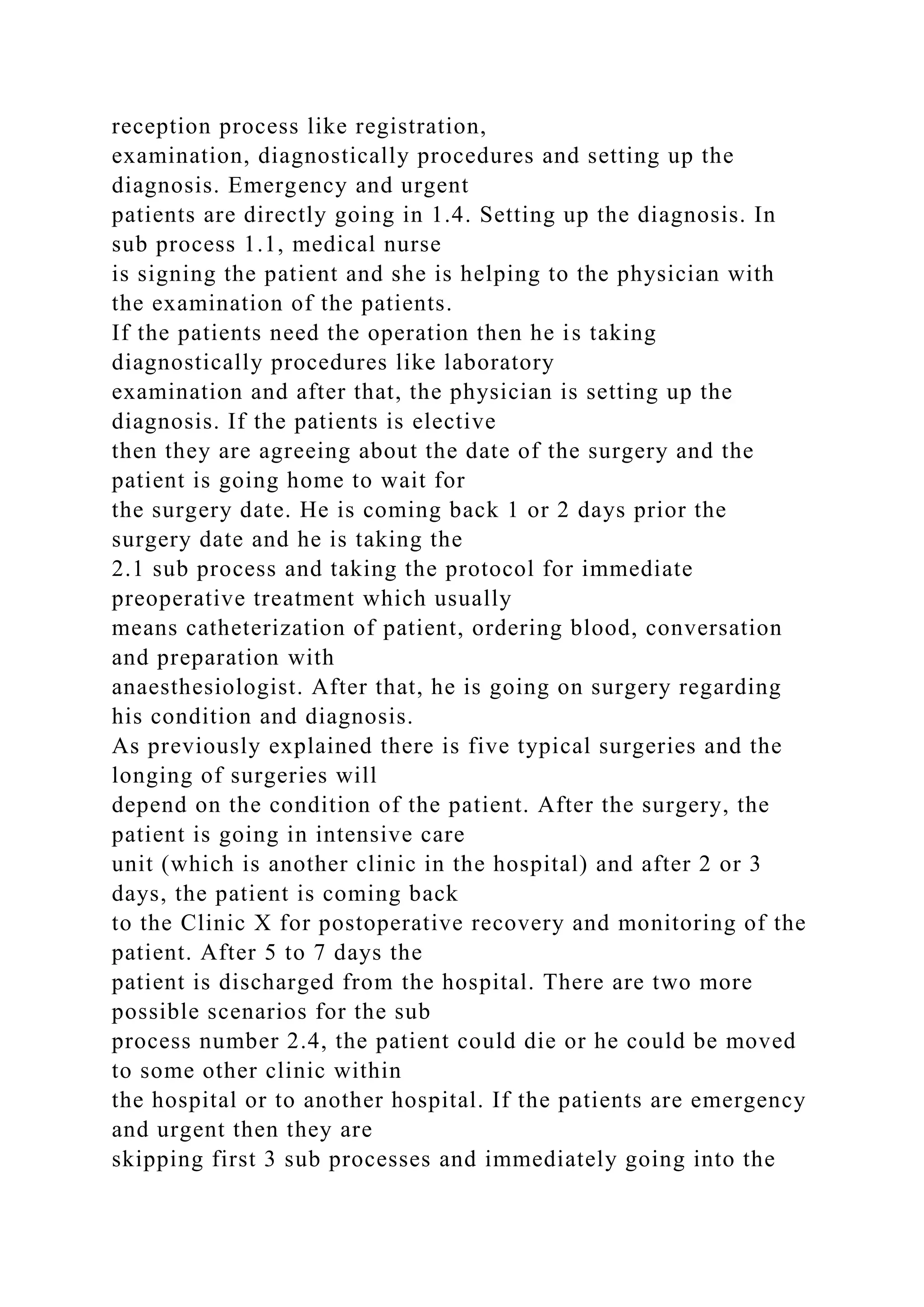 reception process like registration,
examination, diagnostically procedures and setting up the
diagnosis. Emergency and urgent
patients are directly going in 1.4. Setting up the diagnosis. In
sub process 1.1, medical nurse
is signing the patient and she is helping to the physician with
the examination of the patients.
If the patients need the operation then he is taking
diagnostically procedures like laboratory
examination and after that, the physician is setting up the
diagnosis. If the patients is elective
then they are agreeing about the date of the surgery and the
patient is going home to wait for
the surgery date. He is coming back 1 or 2 days prior the
surgery date and he is taking the
2.1 sub process and taking the protocol for immediate
preoperative treatment which usually
means catheterization of patient, ordering blood, conversation
and preparation with
anaesthesiologist. After that, he is going on surgery regarding
his condition and diagnosis.
As previously explained there is five typical surgeries and the
longing of surgeries will
depend on the condition of the patient. After the surgery, the
patient is going in intensive care
unit (which is another clinic in the hospital) and after 2 or 3
days, the patient is coming back
to the Clinic X for postoperative recovery and monitoring of the
patient. After 5 to 7 days the
patient is discharged from the hospital. There are two more
possible scenarios for the sub
process number 2.4, the patient could die or he could be moved
to some other clinic within
the hospital or to another hospital. If the patients are emergency
and urgent then they are
skipping first 3 sub processes and immediately going into the
 