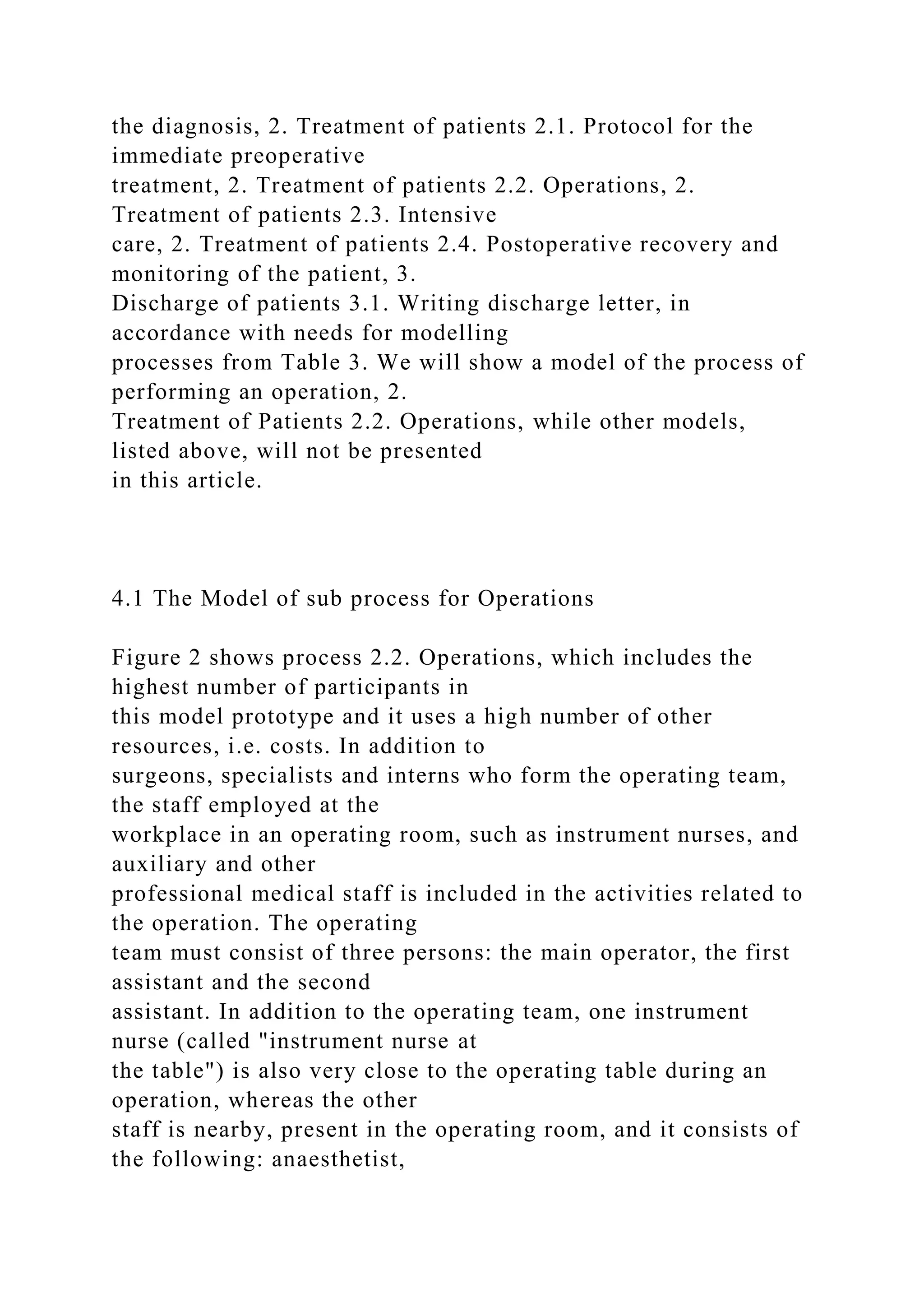 the diagnosis, 2. Treatment of patients 2.1. Protocol for the
immediate preoperative
treatment, 2. Treatment of patients 2.2. Operations, 2.
Treatment of patients 2.3. Intensive
care, 2. Treatment of patients 2.4. Postoperative recovery and
monitoring of the patient, 3.
Discharge of patients 3.1. Writing discharge letter, in
accordance with needs for modelling
processes from Table 3. We will show a model of the process of
performing an operation, 2.
Treatment of Patients 2.2. Operations, while other models,
listed above, will not be presented
in this article.
4.1 The Model of sub process for Operations
Figure 2 shows process 2.2. Operations, which includes the
highest number of participants in
this model prototype and it uses a high number of other
resources, i.e. costs. In addition to
surgeons, specialists and interns who form the operating team,
the staff employed at the
workplace in an operating room, such as instrument nurses, and
auxiliary and other
professional medical staff is included in the activities related to
the operation. The operating
team must consist of three persons: the main operator, the first
assistant and the second
assistant. In addition to the operating team, one instrument
nurse (called "instrument nurse at
the table") is also very close to the operating table during an
operation, whereas the other
staff is nearby, present in the operating room, and it consists of
the following: anaesthetist,
 
